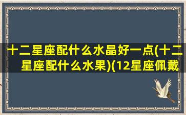 十二星座配什么水晶好一点(十二星座配什么水果)(12星座佩戴什么水晶)