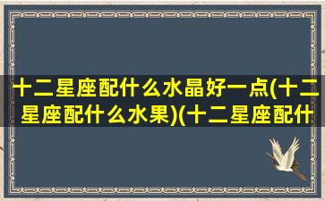 十二星座配什么水晶好一点(十二星座配什么水果)(十二星座配什么颜色好看)