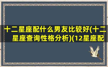 十二星座配什么男友比较好(十二星座查询性格分析)(12星座配什么明星男友合适)