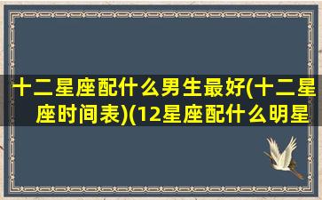 十二星座配什么男生最好(十二星座时间表)(12星座配什么明星男友合适)