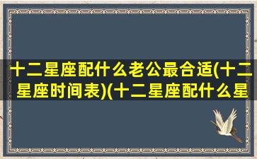 十二星座配什么老公最合适(十二星座时间表)(十二星座配什么星座最好)