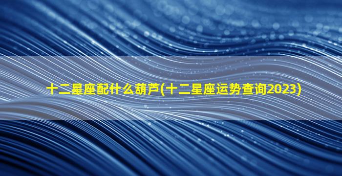 十二星座配什么葫芦(十二星座运势查询2023)