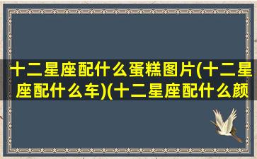 十二星座配什么蛋糕图片(十二星座配什么车)(十二星座配什么颜色好看)