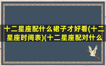 十二星座配什么裙子才好看(十二星座时间表)(十二星座配对什么衣服最好看)