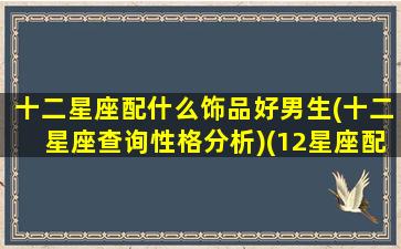 十二星座配什么饰品好男生(十二星座查询性格分析)(12星座配什么男朋友)