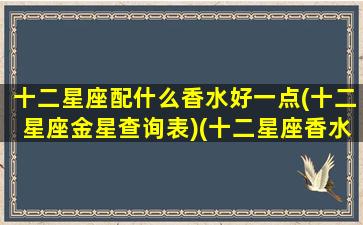 十二星座配什么香水好一点(十二星座金星查询表)(十二星座香水香调)