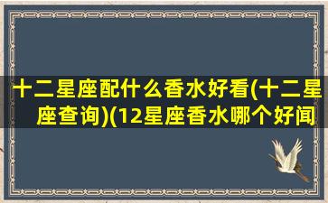 十二星座配什么香水好看(十二星座查询)(12星座香水哪个好闻)