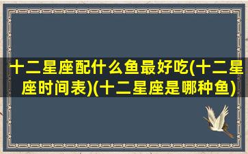 十二星座配什么鱼最好吃(十二星座时间表)(十二星座是哪种鱼)