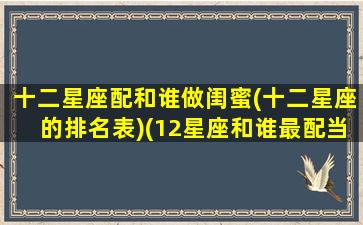 十二星座配和谁做闺蜜(十二星座的排名表)(12星座和谁最配当闺蜜)