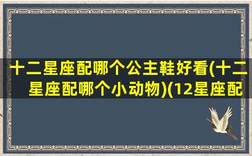 十二星座配哪个公主鞋好看(十二星座配哪个小动物)(12星座配什么宠物)