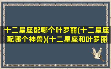 十二星座配哪个叶罗丽(十二星座配哪个神兽)(十二星座和叶罗丽谁最配)