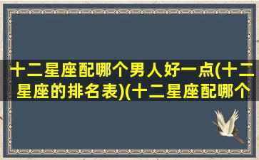 十二星座配哪个男人好一点(十二星座的排名表)(十二星座配哪个男明星)