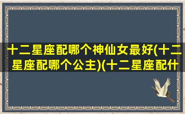 十二星座配哪个神仙女最好(十二星座配哪个公主)(十二星座配什么样的男生)