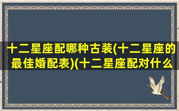 十二星座配哪种古装(十二星座的最佳婚配表)(十二星座配对什么衣服最好看)