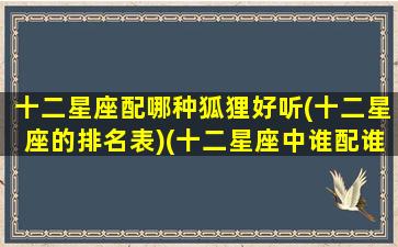 十二星座配哪种狐狸好听(十二星座的排名表)(十二星座中谁配谁)