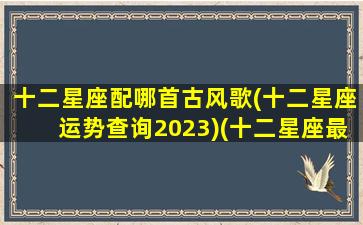 十二星座配哪首古风歌(十二星座运势查询2023)(十二星座最适合的古风歌曲)