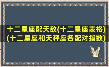 十二星座配天敌(十二星座表格)(十二星座和天秤座各配对指数)