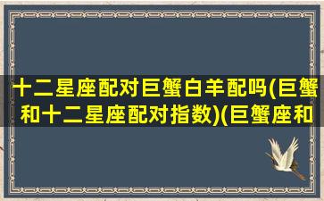 十二星座配对巨蟹白羊配吗(巨蟹和十二星座配对指数)(巨蟹座和白羊星座最配对)