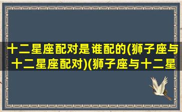 十二星座配对是谁配的(狮子座与十二星座配对)(狮子座与十二星座配对指数排名)