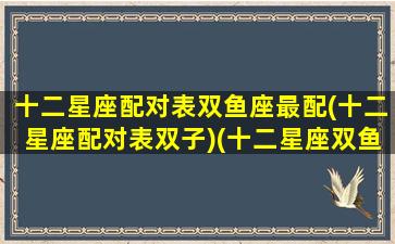 十二星座配对表双鱼座最配(十二星座配对表双子)(十二星座双鱼座的性格和命运)