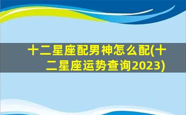 十二星座配男神怎么配(十二星座运势查询2023)