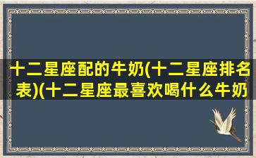 十二星座配的牛奶(十二星座排名表)(十二星座最喜欢喝什么牛奶)