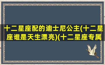 十二星座配的迪士尼公主(十二星座谁是天生漂亮)(十二星座专属的迪士尼公主)