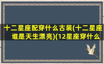 十二星座配穿什么古装(十二星座谁是天生漂亮)(12星座穿什么古装最好看)