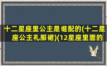 十二星座里公主是谁配的(十二星座公主礼服裙)(12星座里面的公主)