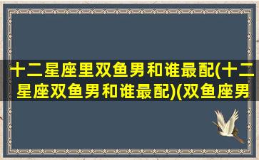 十二星座里双鱼男和谁最配(十二星座双鱼男和谁最配)(双鱼座男和什么星座男最配)