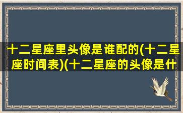 十二星座里头像是谁配的(十二星座时间表)(十二星座的头像是什么呀)