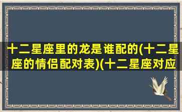 十二星座里的龙是谁配的(十二星座的情侣配对表)(十二星座对应的动物龙战士)