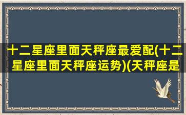十二星座里面天秤座最爱配(十二星座里面天秤座运势)(天秤座是12星座最深情的)