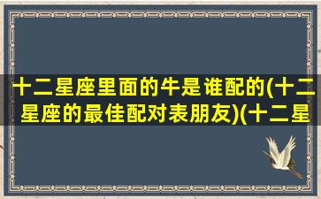 十二星座里面的牛是谁配的(十二星座的最佳配对表朋友)(十二星座中谁和谁最配)