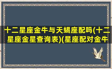 十二星座金牛与天蝎座配吗(十二星座金星查询表)(星座配对金牛座和天蝎座配吗)