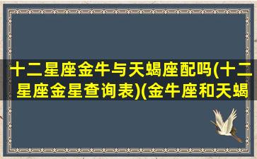 十二星座金牛与天蝎座配吗(十二星座金星查询表)(金牛座和天蝎座配吗深度解析)