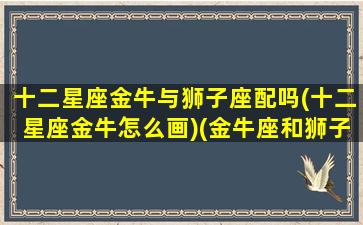 十二星座金牛与狮子座配吗(十二星座金牛怎么画)(金牛座和狮子配对指数)