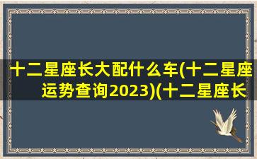 十二星座长大配什么车(十二星座运势查询2023)(十二星座长大的车)