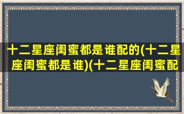 十二星座闺蜜都是谁配的(十二星座闺蜜都是谁)(十二星座闺蜜配对表大全)