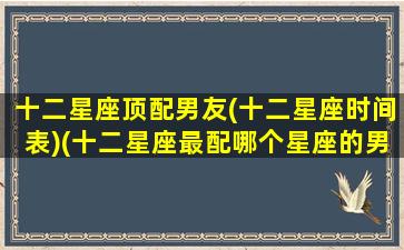 十二星座顶配男友(十二星座时间表)(十二星座最配哪个星座的男生)