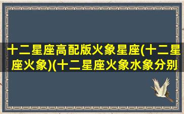 十二星座高配版火象星座(十二星座火象)(十二星座火象水象分别是)