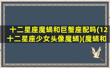 十二星座魔蝎和巨蟹座配吗(12十二星座少女头像魔蝎)(魔蝎和巨蟹处于什么关系)