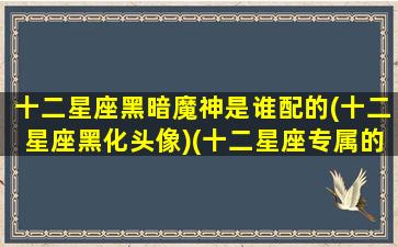 十二星座黑暗魔神是谁配的(十二星座黑化头像)(十二星座专属的黑暗神龙)