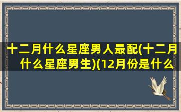 十二月什么星座男人最配(十二月什么星座男生)(12月份是什么星座男)