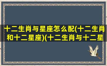 十二生肖与星座怎么配(十二生肖和十二星座)(十二生肖与十二星座的对应关系)