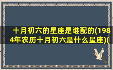 十月初六的星座是谁配的(1984年农历十月初六是什么星座)(1984十月初六生人是什么命)