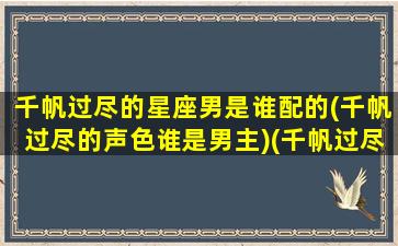 千帆过尽的星座男是谁配的(千帆过尽的声色谁是男主)(千帆过尽是褒义词还是贬义词)