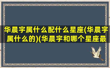 华晨宇属什么配什么星座(华晨宇属什么的)(华晨宇和哪个星座最配)