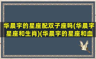 华晨宇的星座配双子座吗(华晨宇星座和生肖)(华晨宇的星座和血型)