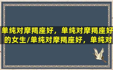 单纯对摩羯座好，单纯对摩羯座好的女生/单纯对摩羯座好，单纯对摩羯座好的女生-我的网站